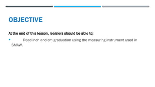 OBJECTIVE
At the end of this lesson, learners should be able to;
 Read inch and cm graduation using the measuring instrument used in
SMAW.
 