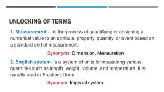 UNLOCKING OF TERMS
1. Measurement – is the process of quantifying or assigning a
numerical value to an attribute, property, quantity, or event based on
a standard unit of measurement.
Synonyms: Dimension, Mensuration
2. English system- is a system of units for measuring various
quantities such as length, weight, volume, and temperature. It is
usually read in Fractional form.
Synonym: Imperial system
 