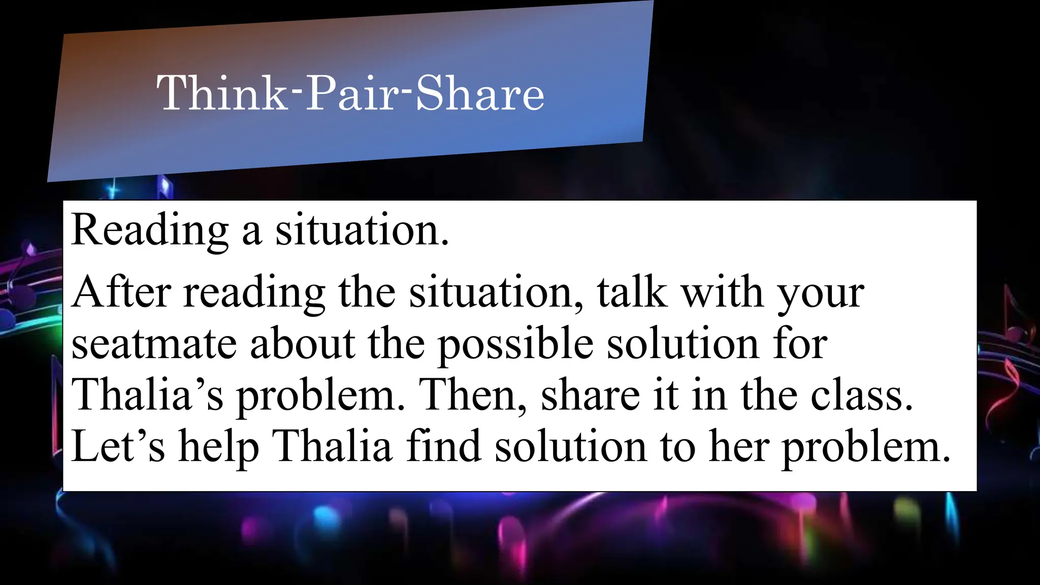 Reading a situation.
After reading the situation, talk with your
seatmate about the possible solution for
Thalia’s problem. Then, share it in the class.
Let’s help Thalia find solution to her problem.
Think-Pair-Share
 