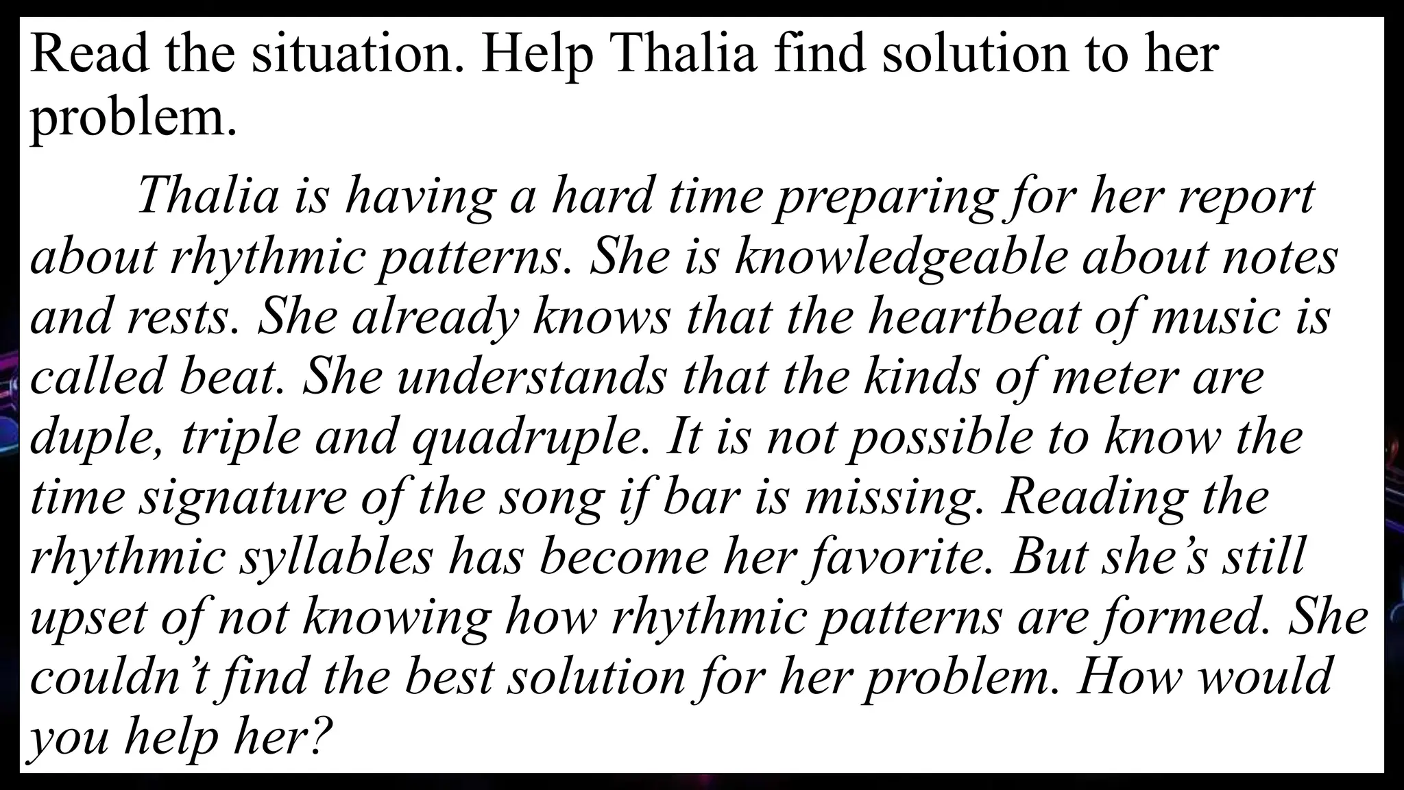 Read the situation. Help Thalia find solution to her
problem.
Thalia is having a hard time preparing for her report
about rhythmic patterns. She is knowledgeable about notes
and rests. She already knows that the heartbeat of music is
called beat. She understands that the kinds of meter are
duple, triple and quadruple. It is not possible to know the
time signature of the song if bar is missing. Reading the
rhythmic syllables has become her favorite. But she’s still
upset of not knowing how rhythmic patterns are formed. She
couldn’t find the best solution for her problem. How would
you help her?
 