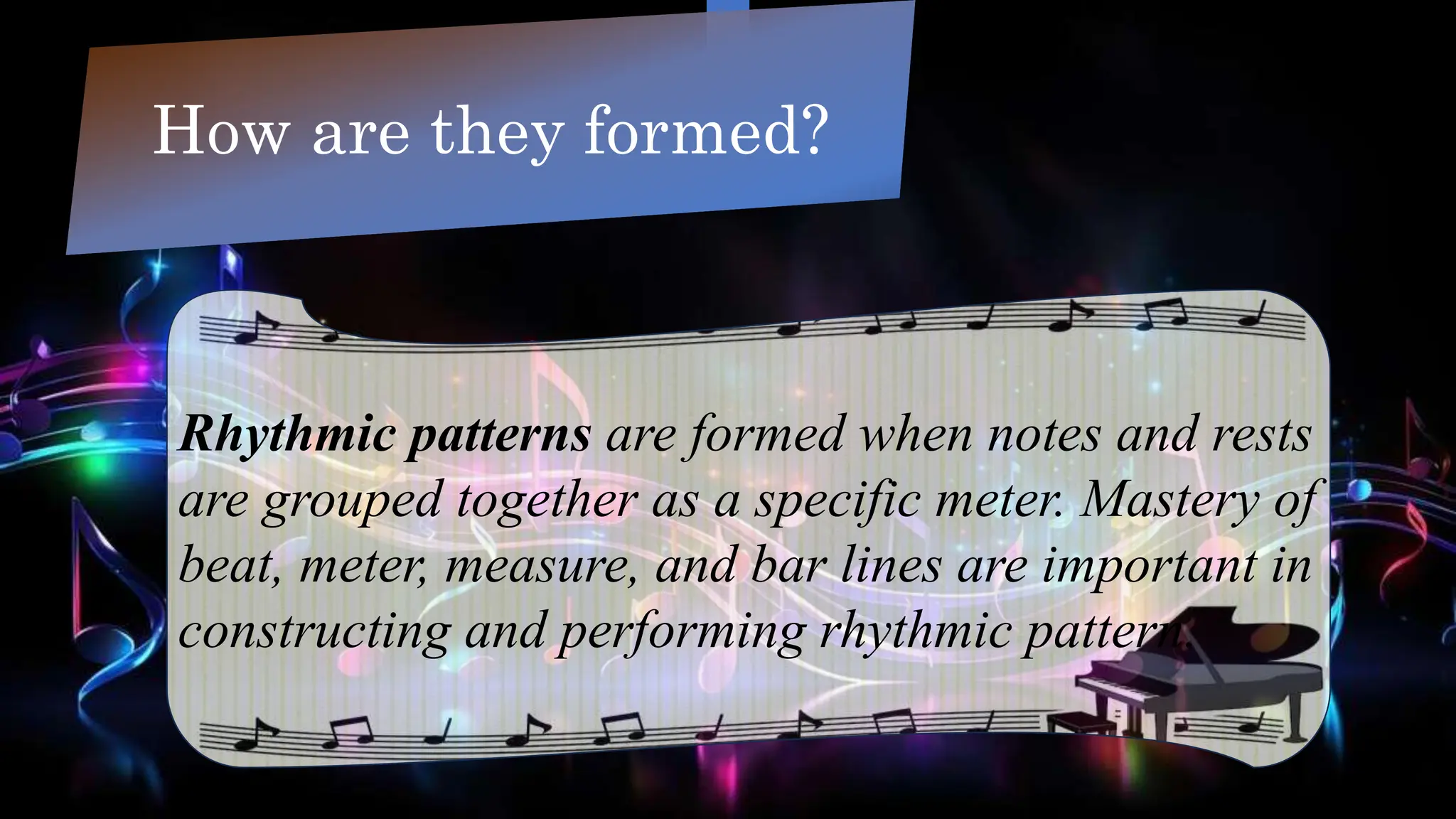 How are they formed?
Rhythmic patterns are formed when notes and rests
are grouped together as a specific meter. Mastery of
beat, meter, measure, and bar lines are important in
constructing and performing rhythmic pattern.
 