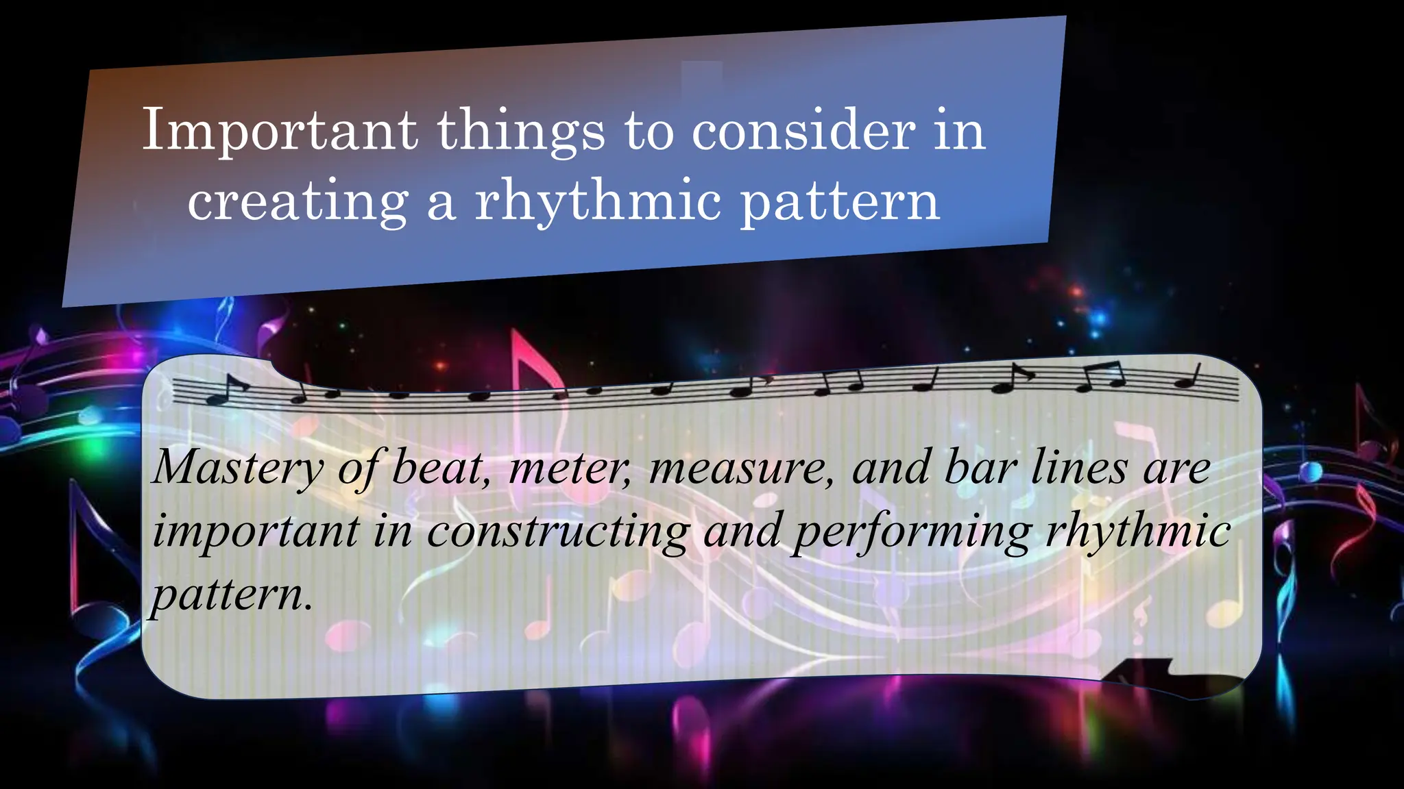 Important things to consider in
creating a rhythmic pattern
Mastery of beat, meter, measure, and bar lines are
important in constructing and performing rhythmic
pattern.
 