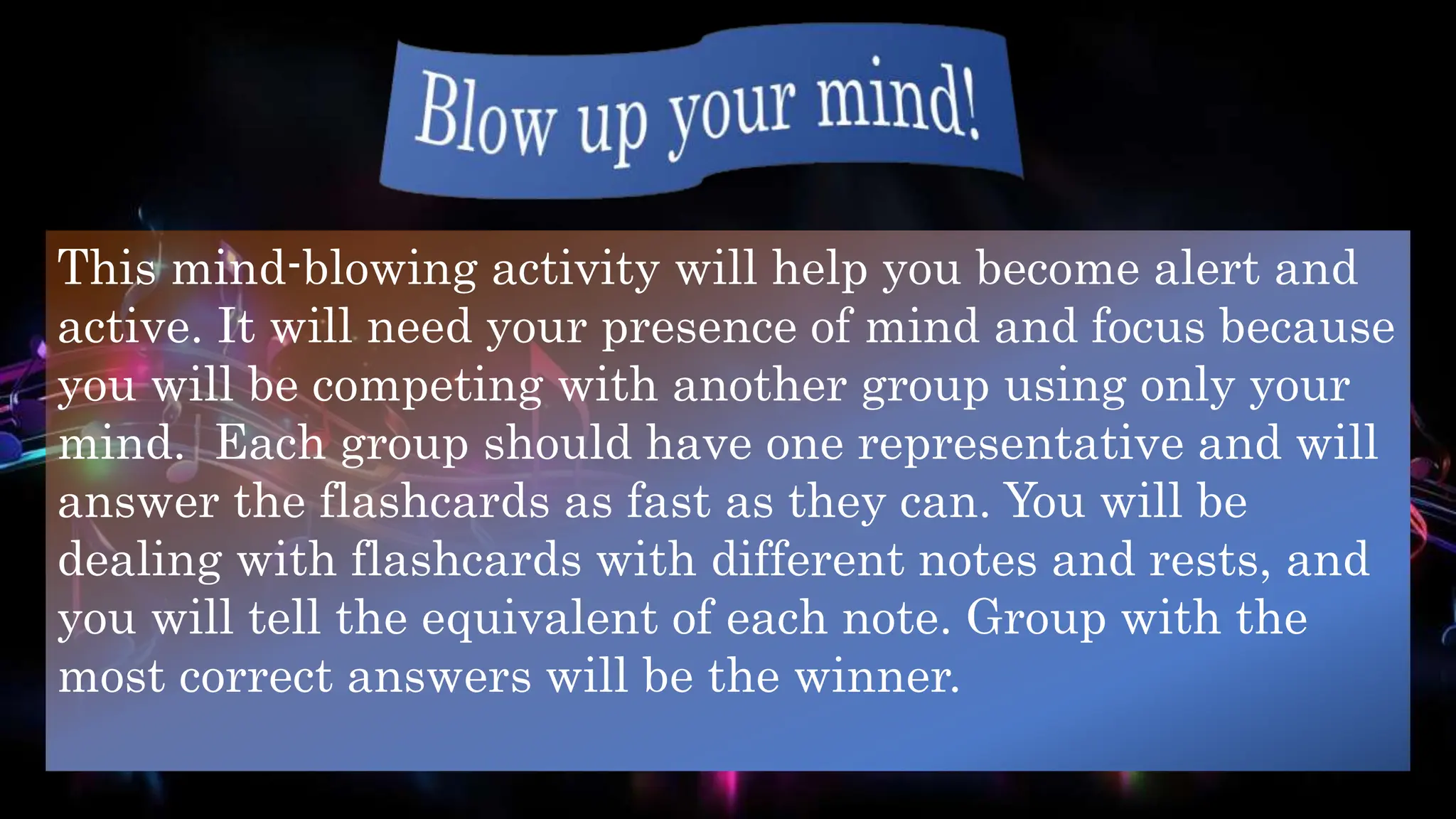 This mind-blowing activity will help you become alert and
active. It will need your presence of mind and focus because
you will be competing with another group using only your
mind. Each group should have one representative and will
answer the flashcards as fast as they can. You will be
dealing with flashcards with different notes and rests, and
you will tell the equivalent of each note. Group with the
most correct answers will be the winner.
 
