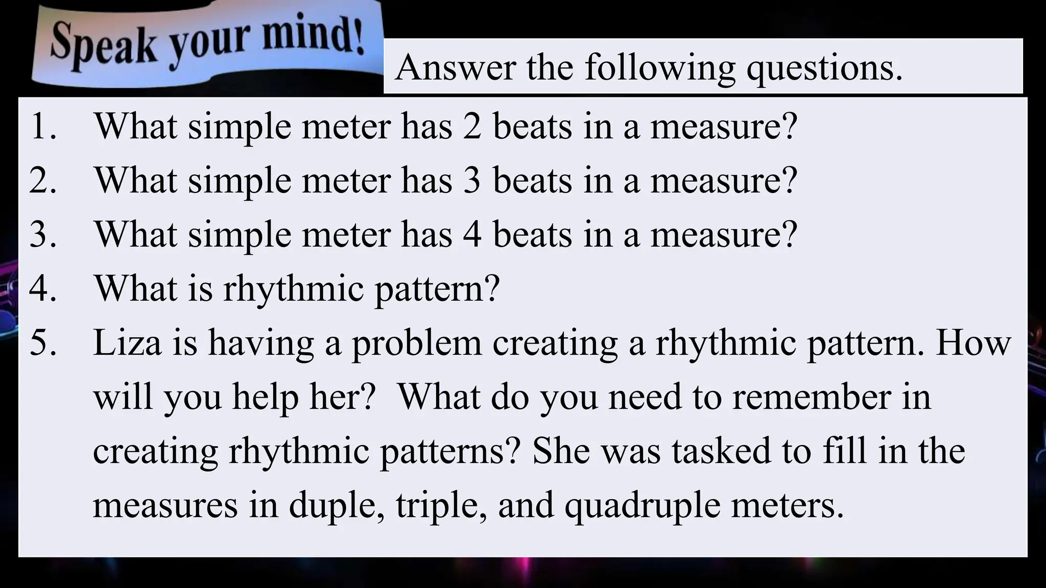 1. What simple meter has 2 beats in a measure?
2. What simple meter has 3 beats in a measure?
3. What simple meter has 4 beats in a measure?
4. What is rhythmic pattern?
5. Liza is having a problem creating a rhythmic pattern. How
will you help her? What do you need to remember in
creating rhythmic patterns? She was tasked to fill in the
measures in duple, triple, and quadruple meters.
Answer the following questions.
 