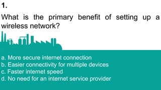 1.
What is the primary benefit of setting up a
wireless network?
a. More secure internet connection
b. Easier connectivity for multiple devices
c. Faster internet speed
d. No need for an internet service provider
 