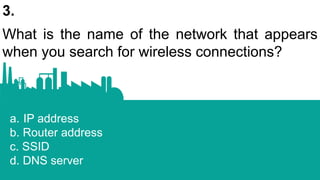 3.
What is the name of the network that appears
when you search for wireless connections?
a. IP address
b. Router address
c. SSID
d. DNS server
 