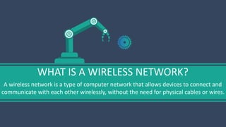 WHAT IS A WIRELESS NETWORK?
A wireless network is a type of computer network that allows devices to connect and
communicate with each other wirelessly, without the need for physical cables or wires.
 