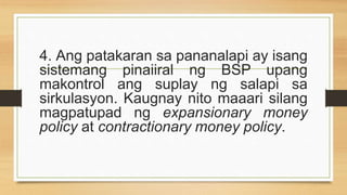 4. Ang patakaran sa pananalapi ay isang
sistemang pinaiiral ng BSP upang
makontrol ang suplay ng salapi sa
sirkulasyon. Kaugnay nito maaari silang
magpatupad ng expansionary money
policy at contractionary money policy.
 