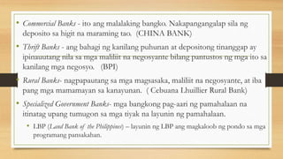 • Commercial Banks - ito ang malalaking bangko. Nakapangangalap sila ng
deposito sa higit na maraming tao. (CHINA BANK)
• Thrift Banks - ang bahagi ng kanilang puhunan at depositong tinanggap ay
ipinauutang nila sa mga maliliit na negosyante bilang pantustos ng mga ito sa
kanilang mga negosyo. (BPI)
• Rural Banks- nagpapautang sa mga magsasaka, maliliit na negosyante, at iba
pang mga mamamayan sa kanayunan. ( Cebuana Lhuillier Rural Bank)
• Specialized Government Banks- mga bangkong pag-aari ng pamahalaan na
itinatag upang tumugon sa mga tiyak na layunin ng pamahalaan.
• LBP (Land Bank of the Philippines) – layunin ng LBP ang magkaloob ng pondo sa mga
programang pansakahan.
 