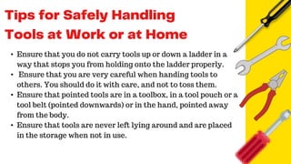 • Ensure that you do not carry tools up or down a ladder in a
way that stops you from holding onto the ladder properly.
• Ensure that you are very careful when handing tools to
others. You should do it with care, and not to toss them.
• Ensure that pointed tools are in a toolbox, in a tool pouch or a
tool belt (pointed downwards) or in the hand, pointed away
from the body.
• Ensure that tools are never left lying around and are placed
in the storage when not in use.
 