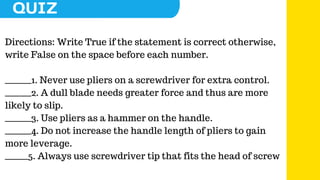 Directions: Write True if the statement is correct otherwise,
write False on the space before each number.
________1. Never use pliers on a screwdriver for extra control.
________2. A dull blade needs greater force and thus are more
likely to slip.
________3. Use pliers as a hammer on the handle.
________4. Do not increase the handle length of pliers to gain
more leverage.
_______5. Always use screwdriver tip that fits the head of screw
 