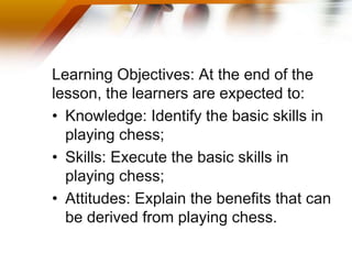 Learning Objectives: At the end of the
lesson, the learners are expected to:
• Knowledge: Identify the basic skills in
playing chess;
• Skills: Execute the basic skills in
playing chess;
• Attitudes: Explain the benefits that can
be derived from playing chess.
 