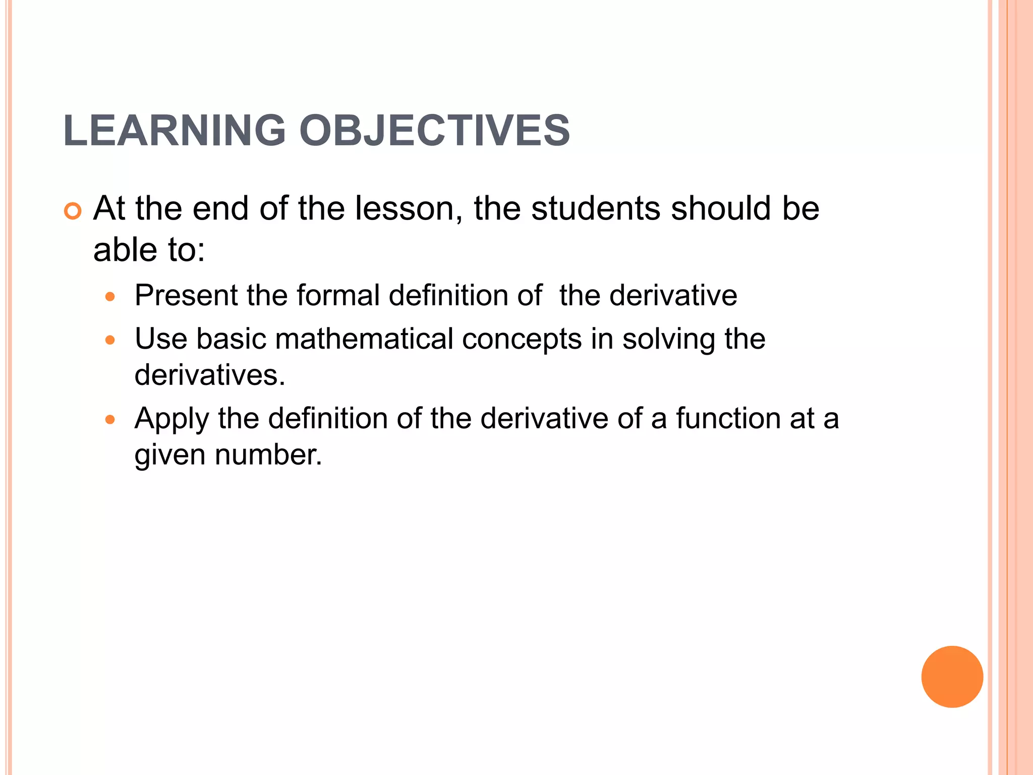 LEARNING OBJECTIVES
At the end of the lesson, the students should be
able to:
Present the formal definition of the derivative
Use basic mathematical concepts in solving the
derivatives.
Apply the definition of the derivative of a function at a
given number.