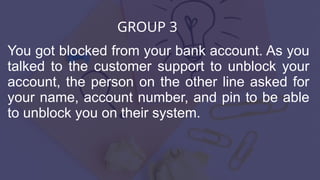 GROUP 3
You got blocked from your bank account. As you
talked to the customer support to unblock your
account, the person on the other line asked for
your name, account number, and pin to be able
to unblock you on their system.
 