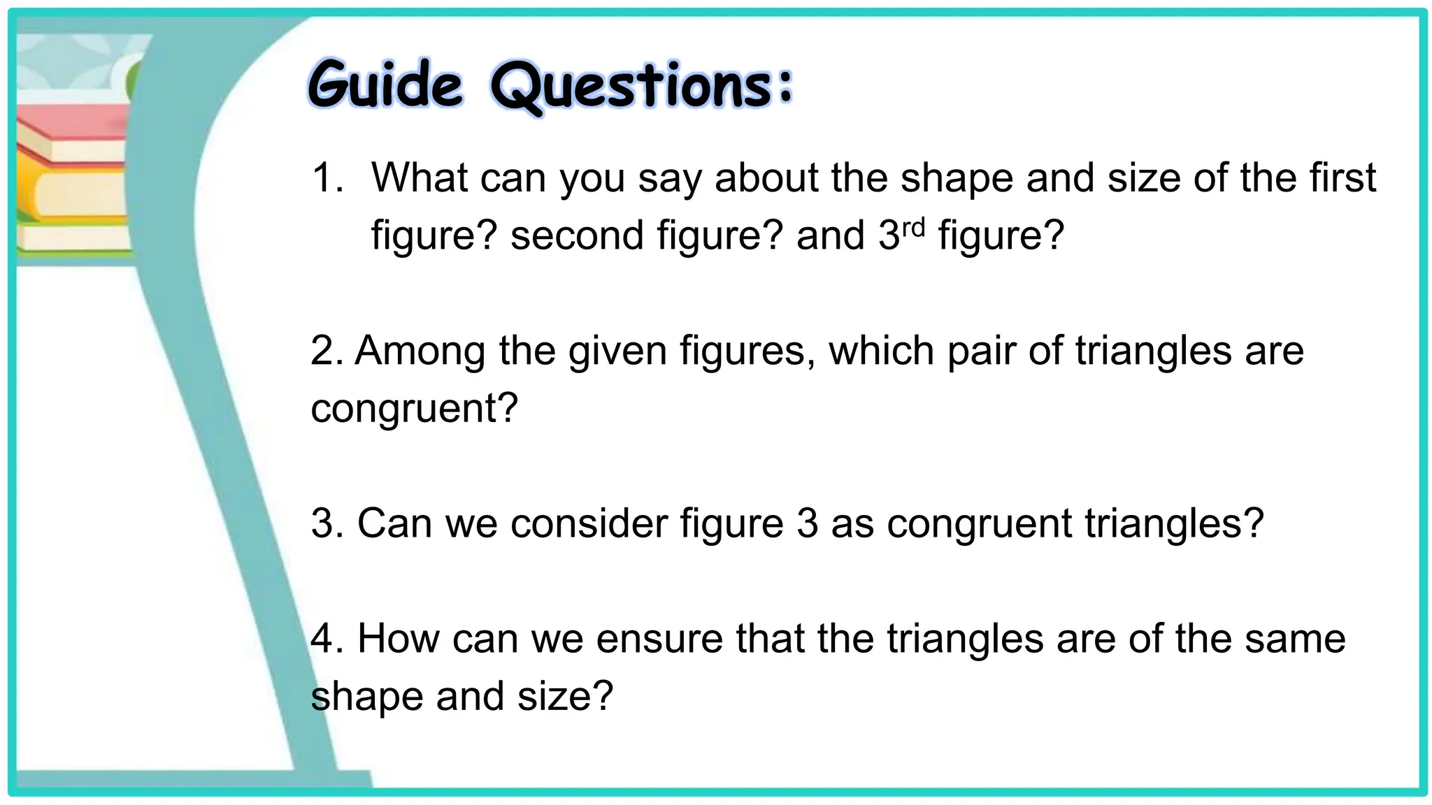 Guide Questions:
1. What can you say about the shape and size of the first
figure? second figure? and 3rd figure?
2. Among the given figures, which pair of triangles are
congruent?
3. Can we consider figure 3 as congruent triangles?
4. How can we ensure that the triangles are of the same
shape and size?
 
