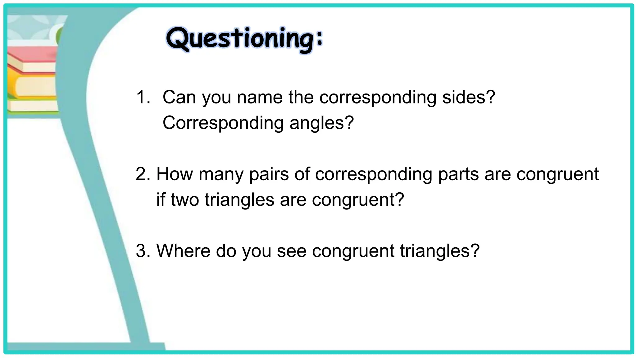 Questioning:
1. Can you name the corresponding sides?
Corresponding angles?
2. How many pairs of corresponding parts are congruent
if two triangles are congruent?
3. Where do you see congruent triangles?
 