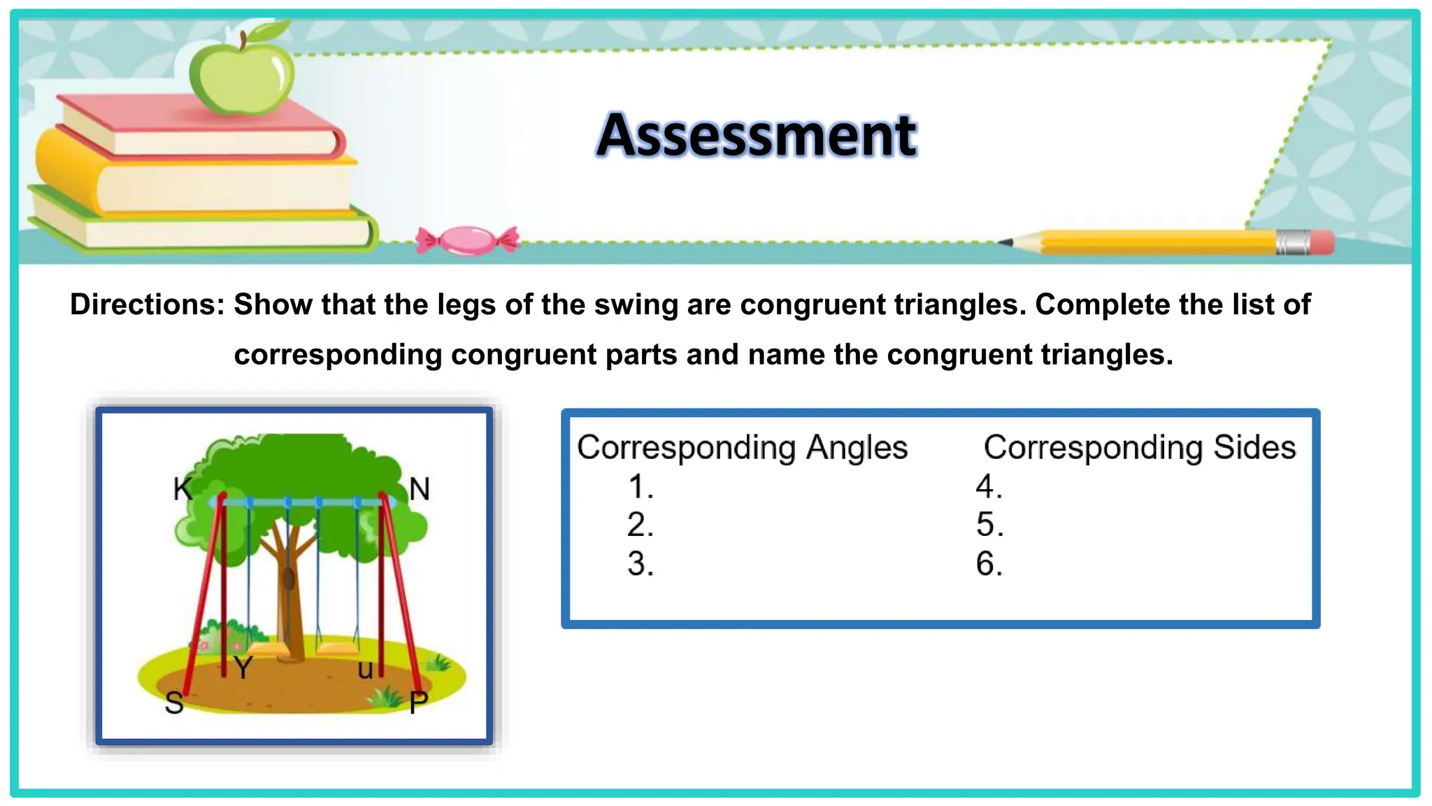 Assessment
Directions: Show that the legs of the swing are congruent triangles. Complete the list of
corresponding congruent parts and name the congruent triangles.
 