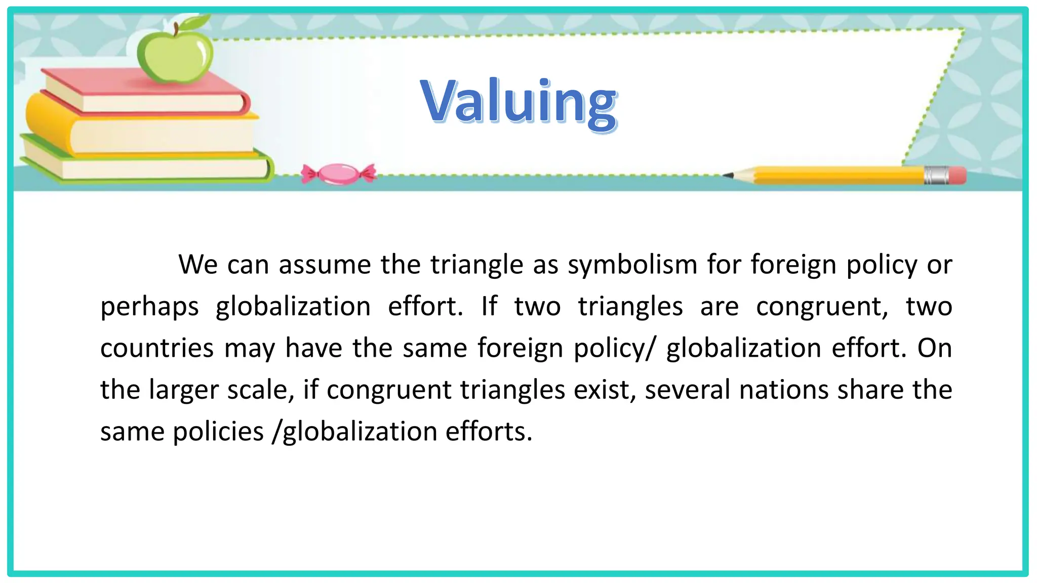 We can assume the triangle as symbolism for foreign policy or
perhaps globalization effort. If two triangles are congruent, two
countries may have the same foreign policy/ globalization effort. On
the larger scale, if congruent triangles exist, several nations share the
same policies /globalization efforts.
 