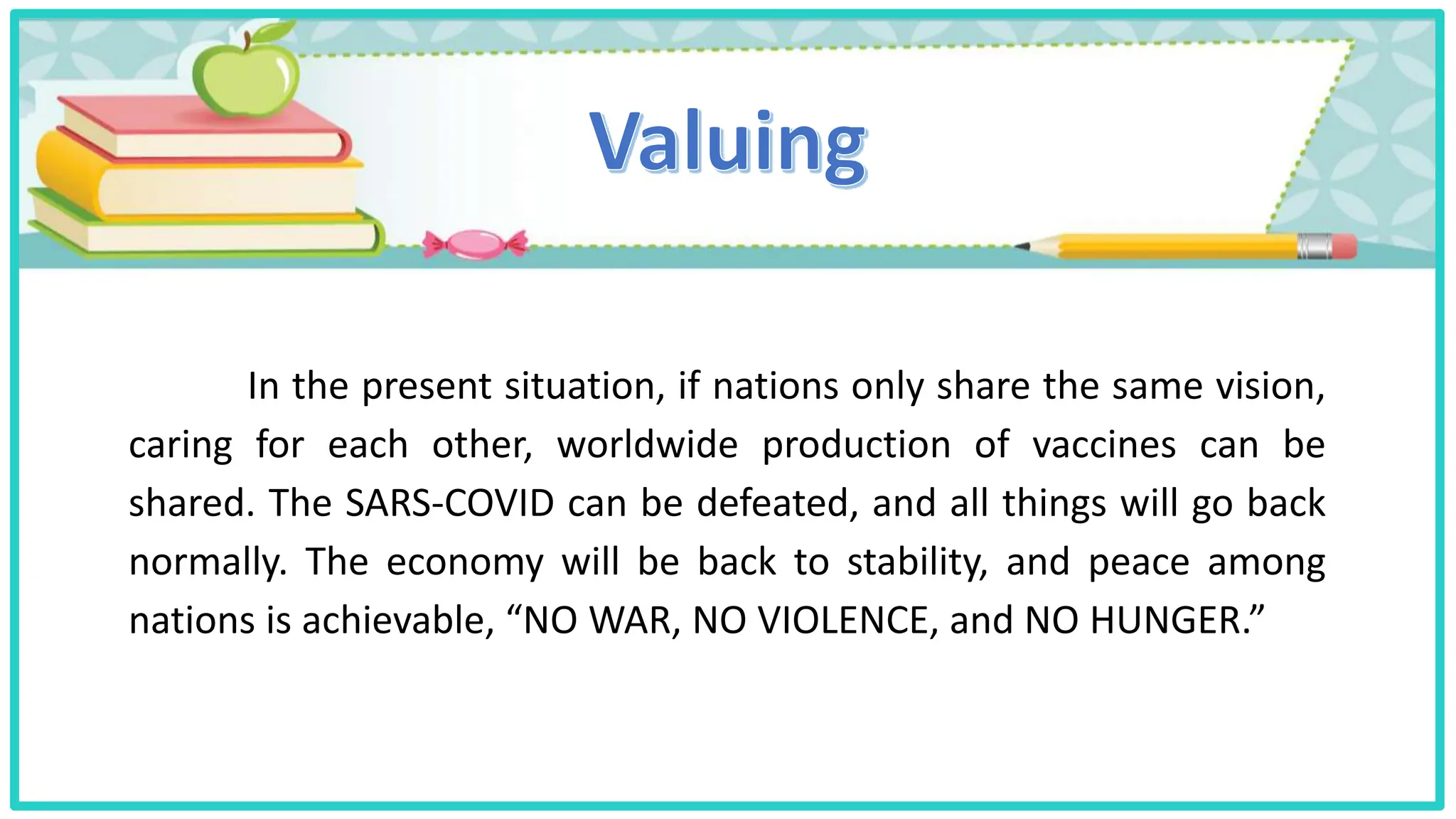 In the present situation, if nations only share the same vision,
caring for each other, worldwide production of vaccines can be
shared. The SARS-COVID can be defeated, and all things will go back
normally. The economy will be back to stability, and peace among
nations is achievable, “NO WAR, NO VIOLENCE, and NO HUNGER.”
 
