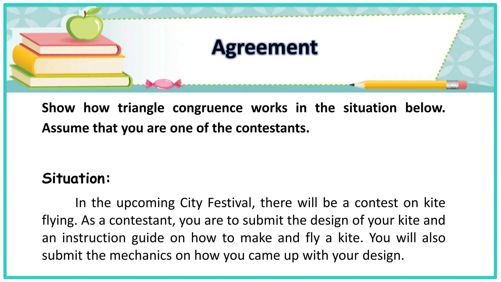 Agreement
Show how triangle congruence works in the situation below.
Assume that you are one of the contestants.
Situation:
In the upcoming City Festival, there will be a contest on kite
flying. As a contestant, you are to submit the design of your kite and
an instruction guide on how to make and fly a kite. You will also
submit the mechanics on how you came up with your design.
 