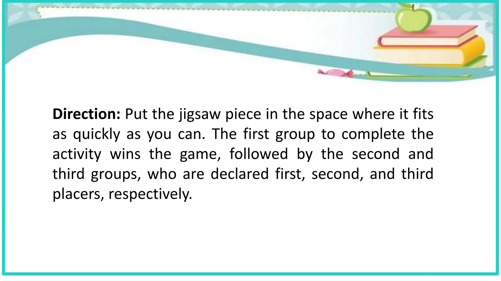 Direction: Put the jigsaw piece in the space where it fits
as quickly as you can. The first group to complete the
activity wins the game, followed by the second and
third groups, who are declared first, second, and third
placers, respectively.
 