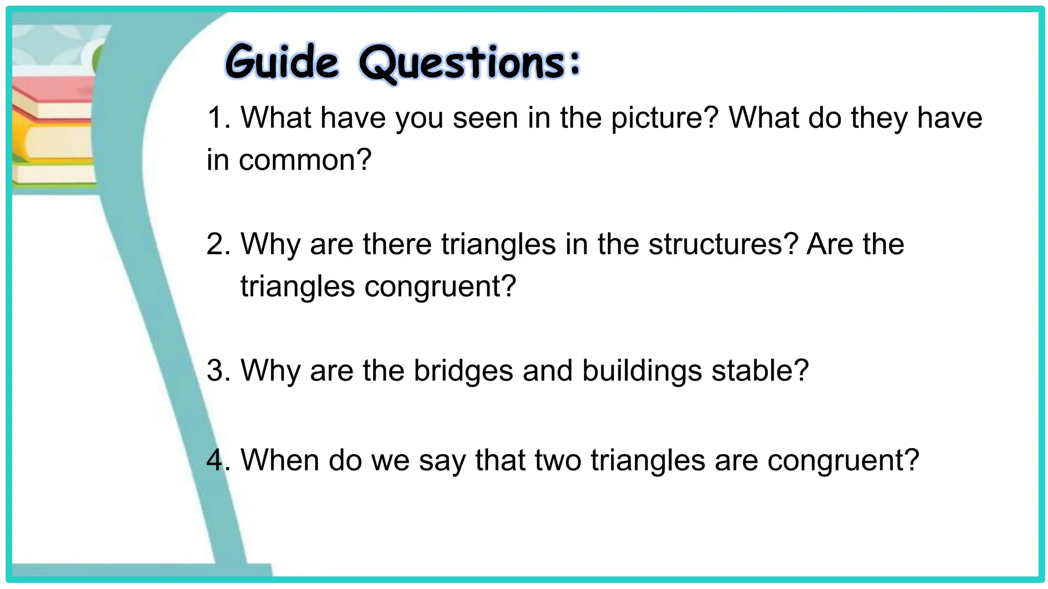 Guide Questions:
1. What have you seen in the picture? What do they have
in common?
2. Why are there triangles in the structures? Are the
triangles congruent?
3. Why are the bridges and buildings stable?
4. When do we say that two triangles are congruent?
 