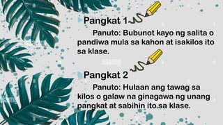 Pangkat 1
Panuto: Bubunot kayo ng salita o
pandiwa mula sa kahon at isakilos ito
sa klase.
Pangkat 2
Panuto: Hulaan ang tawag sa
kilos o galaw na ginagawa ng unang
pangkat at sabihin ito sa klase.
 