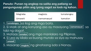 Panuto: Punan ng angkop na salita ang patlang sa
pangungusap piliin ang iyong sagot sa loob ng kahon.
1. sa ilog ang mga bata.
2. Si Mark at ang kanyang aso ay masayang sa
tabi ng dagat.
3. Mataas ang mga manlalaro ng Pilipinas.
4. Si Lea ay kilala sa buong mundo sa siya ay mahusay
.
5. Masarap ng ginataang isda si Nanay.
Lumalangoy
namamasyal
tumalon
umawit
magluto
 