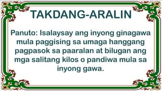 TAKDANG-ARALIN
Panuto: Isalaysay ang inyong ginagawa
mula paggising sa umaga hanggang
pagpasok sa paaralan at bilugan ang
mga salitang kilos o pandiwa mula sa
inyong gawa.
 