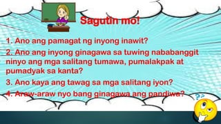 Sagutin mo!
1. Ano ang pamagat ng inyong inawit?
2. Ano ang inyong ginagawa sa tuwing nababanggit
ninyo ang mga salitang tumawa, pumalakpak at
pumadyak sa kanta?
3. Ano kaya ang tawag sa mga salitang iyon?
4. Araw-araw nyo bang ginagawa ang pandiwa?
 