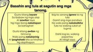 Basahin ang tula at sagutin ang mga
tanong.
Gusto kitang isayaw
Sa ibabaw ng mga ulap
At aawitan tayo
Ng mga ibong nakahapon
Sa bahaghari
Gusto kitang awitan ng
himnong
Wala pang nakakarinig
At ipaghehele kita sa hinahon
Ng dapithapon
Ibig ko sanang igawa ka ng
tula
Gamit ang mga pandiwa
Na wala pang nakakalikha
Tula na walang sukat at
tugma
Dahil irog ko, walang
papantay
At hihigit sayo
 