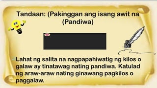Tandaan: (Pakinggan ang isang awit na
(Pandiwa)
Lahat ng salita na nagpapahiwatig ng kilos o
galaw ay tinatawag nating pandiwa. Katulad
ng araw-araw nating ginawang pagkilos o
paggalaw.
 