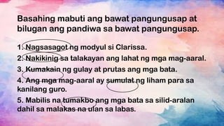 Basahing mabuti ang bawat pangungusap at
bilugan ang pandiwa sa bawat pangungusap.
1. Nagsasagot ng modyul si Clarissa.
2. Nakikinig sa talakayan ang lahat ng mga mag-aaral.
3. Kumakain ng gulay at prutas ang mga bata.
4. Ang mga mag-aaral ay sumulat ng liham para sa
kanilang guro.
5. Mabilis na tumakbo ang mga bata sa silid-aralan
dahil sa malakas na ulan sa labas.
 