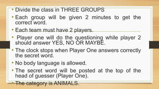 • Divide the class in THREE GROUPS
• Each group will be given 2 minutes to get the
correct word.
• Each team must have 2 players.
• Player one will do the questioning while player 2
should answer YES, NO OR MAYBE.
• The clock stops when Player One answers correctly
the secret word.
• No body language is allowed.
• The secret word will be posted at the top of the
head of guesser (Player One).
• The category is ANIMALS.
 