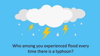 Who among you experienced flood every
time there is a typhoon?
 