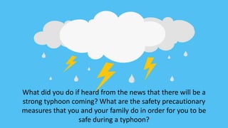 What did you do if heard from the news that there will be a
strong typhoon coming? What are the safety precautionary
measures that you and your family do in order for you to be
safe during a typhoon?
 