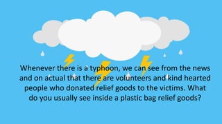 Whenever there is a typhoon, we can see from the news
and on actual that there are volunteers and kind hearted
people who donated relief goods to the victims. What
do you usually see inside a plastic bag relief goods?
 
