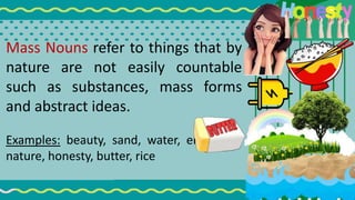 Mass Nouns refer to things that by
nature are not easily countable
such as substances, mass forms
and abstract ideas.
Examples: beauty, sand, water, electricity,
nature, honesty, butter, rice
 