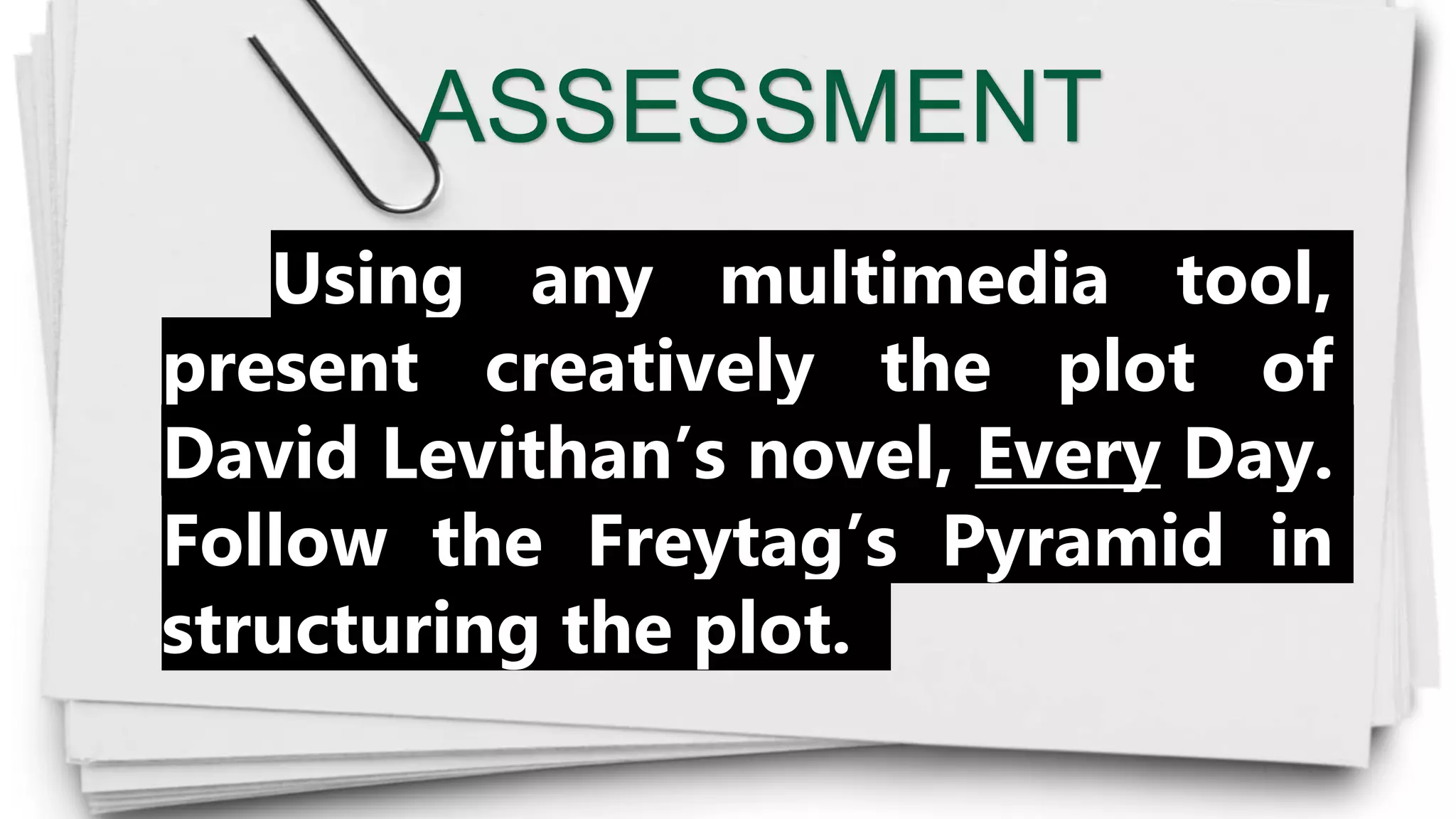 ASSESSMENT
Using any multimedia tool,
present creatively the plot of
David Levithan’s novel, Every Day.
Follow the Freytag’s Pyramid in
structuring the plot.
 