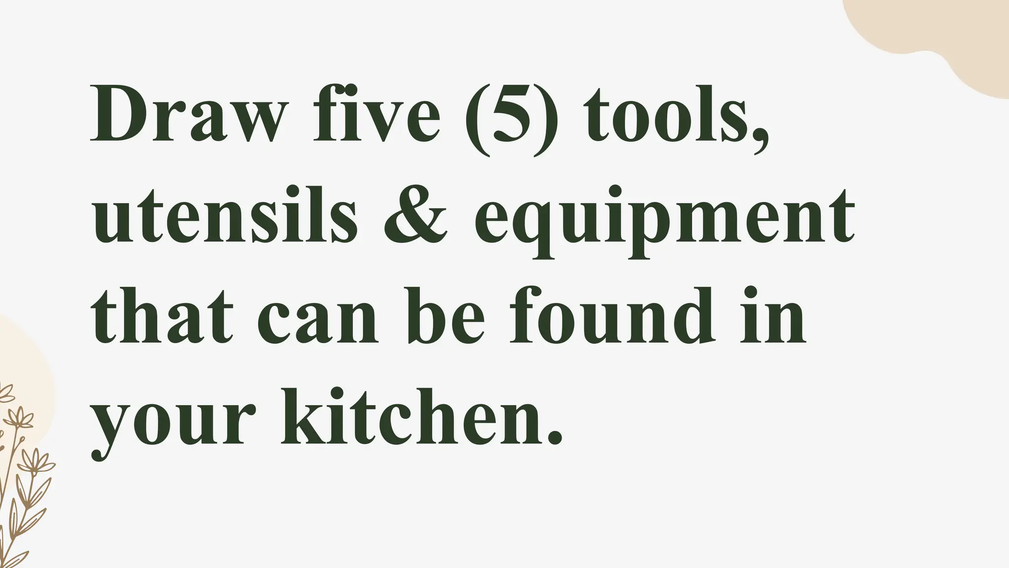 Draw five (5) tools,
utensils & equipment
that can be found in
your kitchen.
 
