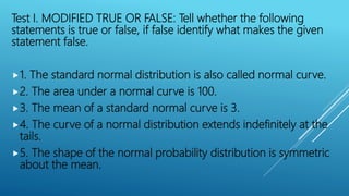 Test I. MODIFIED TRUE OR FALSE: Tell whether the following
statements is true or false, if false identify what makes the given
statement false.
1. The standard normal distribution is also called normal curve.
2. The area under a normal curve is 100.
3. The mean of a standard normal curve is 3.
4. The curve of a normal distribution extends indefinitely at the
tails.
5. The shape of the normal probability distribution is symmetric
about the mean.
 