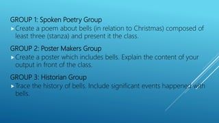 GROUP 1: Spoken Poetry Group
Create a poem about bells (in relation to Christmas) composed of
least three (stanza) and present it the class.
GROUP 2: Poster Makers Group
Create a poster which includes bells. Explain the content of your
output in front of the class.
GROUP 3: Historian Group
Trace the history of bells. Include significant events happened with
bells.
 
