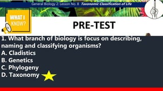 General Biology 2: Lesson No. 8 Taxonomic Classification of Life
WHAT I
PRE-TEST
CATEGORY 1
MGA URI NG
SAGING
1. What branch of biology is focus on describing,
naming and classifying organisms?
A. Cladistics
B. Genetics
C. Phylogeny
D. Taxonomy
 