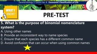 General Biology 2: Lesson No. 8 Taxonomic Classification of Life
WHAT I
PRE-TEST
CATEGORY 5
MGA KAPAMILYA NG
PUSA
5. What is the purpose of binomial nomenclature
system?
A. Using other names
B. Provide an inconsistent way to name species
C. Ensure that each species has a different common name
D. Avoid confusion that can occur when using common names
 