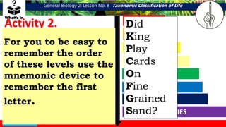 General Biology 2: Lesson No. 8 Taxonomic Classification of Life
Direction: Give the correct
sequence of taxonomic hierarchy.
Arrange each term from highest to
lowest order.
Activity 2.
FAMILY
GENUS
DOMAIN
PHYLUM
CLASS
ORDER
SPECIES
KINGDOM
DOMAIN
KINGDOM
PHYLUM
CLASS
ORDER
FAMILY
GENUS
SPECIES
For you to be easy to
remember the order
of these levels use the
mnemonic device to
remember the first
letter.
Did
King
Play
Cards
On
Fine
Grained
Sand?
 