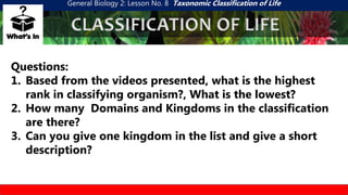 General Biology 2: Lesson No. 8 Taxonomic Classification of Life
CLASSIFICATION OF LIFE
Questions:
1. Based from the videos presented, what is the highest
rank in classifying organism?, What is the lowest?
2. How many Domains and Kingdoms in the classification
are there?
3. Can you give one kingdom in the list and give a short
description?
 