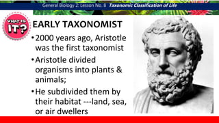General Biology 2: Lesson No. 8 Taxonomic Classification of Life
EARLY TAXONOMIST
•2000 years ago, Aristotle
was the first taxonomist
•Aristotle divided
organisms into plants &
animals;
•He subdivided them by
their habitat ---land, sea,
or air dwellers
 