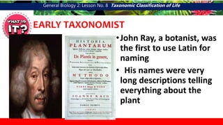 General Biology 2: Lesson No. 8 Taxonomic Classification of Life
EARLY TAXONOMIST
•John Ray, a botanist, was
the first to use Latin for
naming
• His names were very
long descriptions telling
everything about the
plant
 