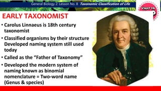 General Biology 2: Lesson No. 8 Taxonomic Classification of Life
EARLY TAXONOMIST
• Carolus Linnaeus is 18th century
taxonomist
• Classified organisms by their structure
Developed naming system still used
today
• Called as the “Father of Taxonomy”
• Developed the modern system of
naming known as binomial
nomenclature = Two-word name
(Genus & species)
 