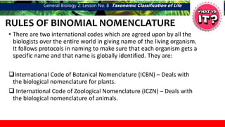 General Biology 2: Lesson No. 8 Taxonomic Classification of Life
RULES OF BINOMIAL NOMENCLATURE
• There are two international codes which are agreed upon by all the
biologists over the entire world in giving name of the living organism.
It follows protocols in naming to make sure that each organism gets a
specific name and that name is globally identified. They are:
International Code of Botanical Nomenclature (ICBN) – Deals with
the biological nomenclature for plants.
 International Code of Zoological Nomenclature (ICZN) – Deals with
the biological nomenclature of animals.
 